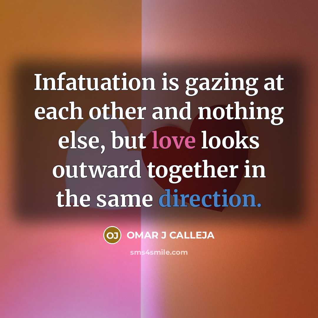 “Infatuation is gazing at each other and nothing else, but love looks outward together in the same direction.” quote by OMAR J CALLEJA