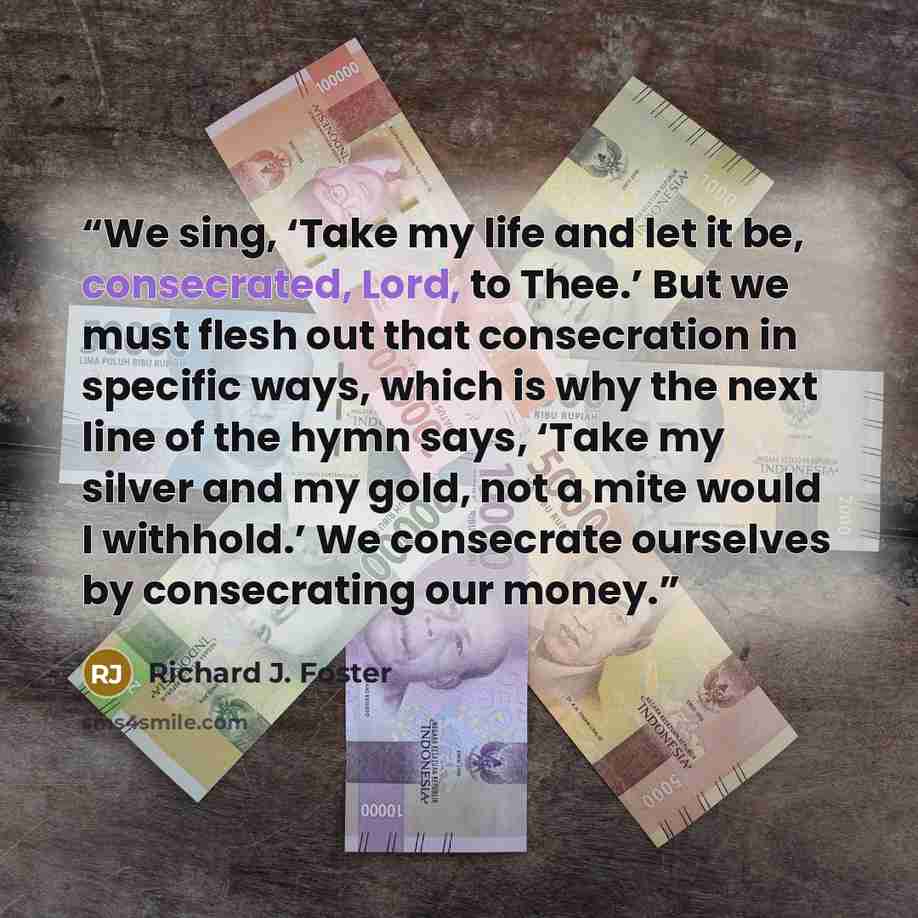 “We sing, ‘Take my life and let it be, consecrated, Lord, to Thee.’ But we must flesh out that consecration in specific ways, which is why the next line of the hymn says, ‘Take my silver and my gold, not a mite would I withhold.’ We consecrate ourselves by consecrating our money.” quote by Richard J. Foster