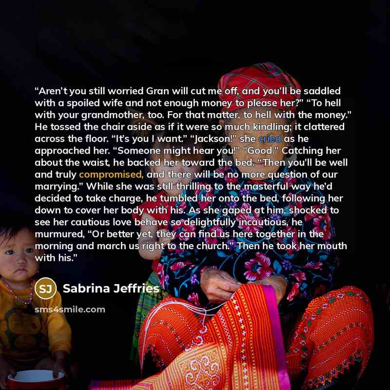 “Aren’t you still worried Gran will cut me off, and you’ll be saddled with a spoiled wife and not enough money to please her?” “To hell with your grandmother, too. For that matter, to hell with the money.” He tossed the chair aside as if it were so much kindling; it clattered across the floor…” quote by Sabrina Jeffries