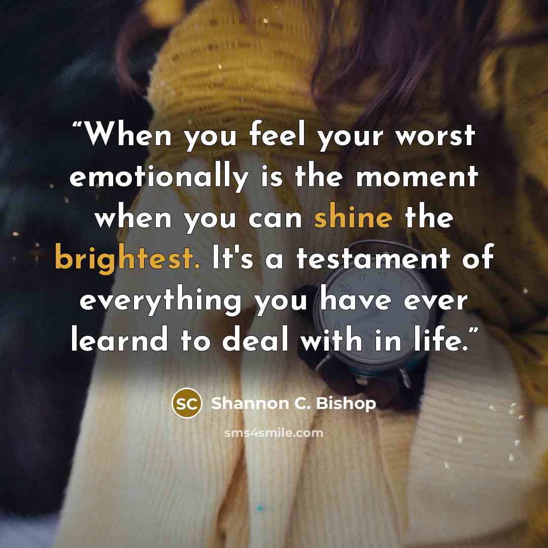 “When you feel your worst emotionally is the moment when you can shine the brightest. It's a testament of everything you have ever learnd to deal with in life.” quote by Shannon C. Bishop