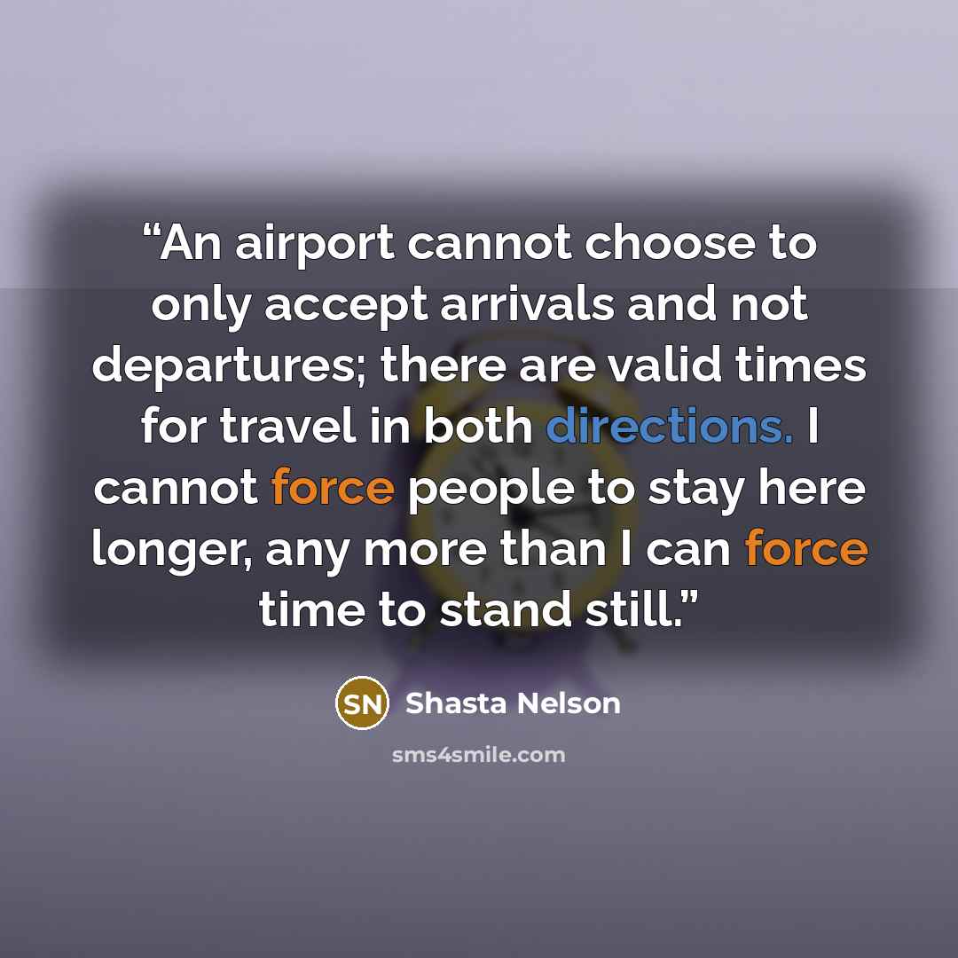 “An airport cannot choose to only accept arrivals and not departures; there are valid times for travel in both directions. I cannot force people to stay here longer, any more than I can force time to stand still.” quote by Shasta Nelson