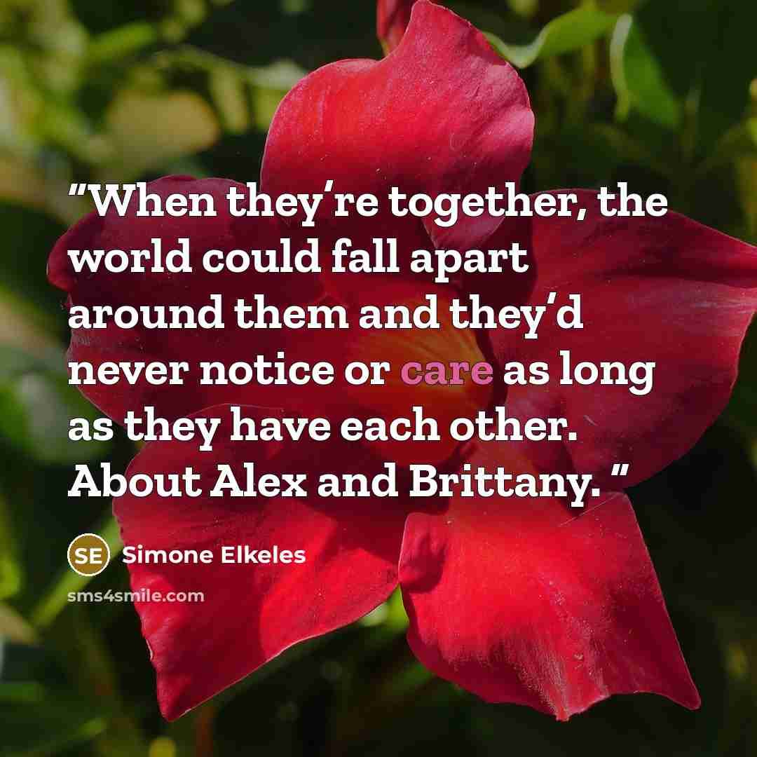 “When they’re together, the world could fall apart around them and they’d never notice or care as long as they have each other. About Alex and Brittany.” quote by Simone Elkeles