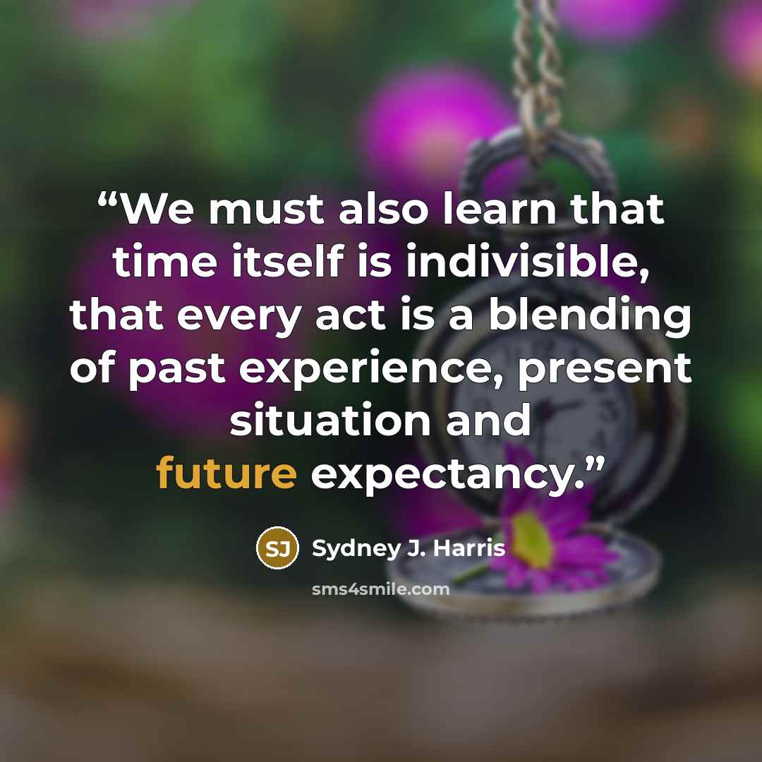 “We must also learn that time itself is indivisible, that every act is a blending of past experience, present situation and future expectancy.” quote by Sydney J. Harris