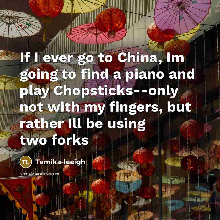 “If I ever go to China, Im going to find a piano and play Chopsticks--only not with my fingers, but rather Ill be using two forks” quote by Tamika-leeigh