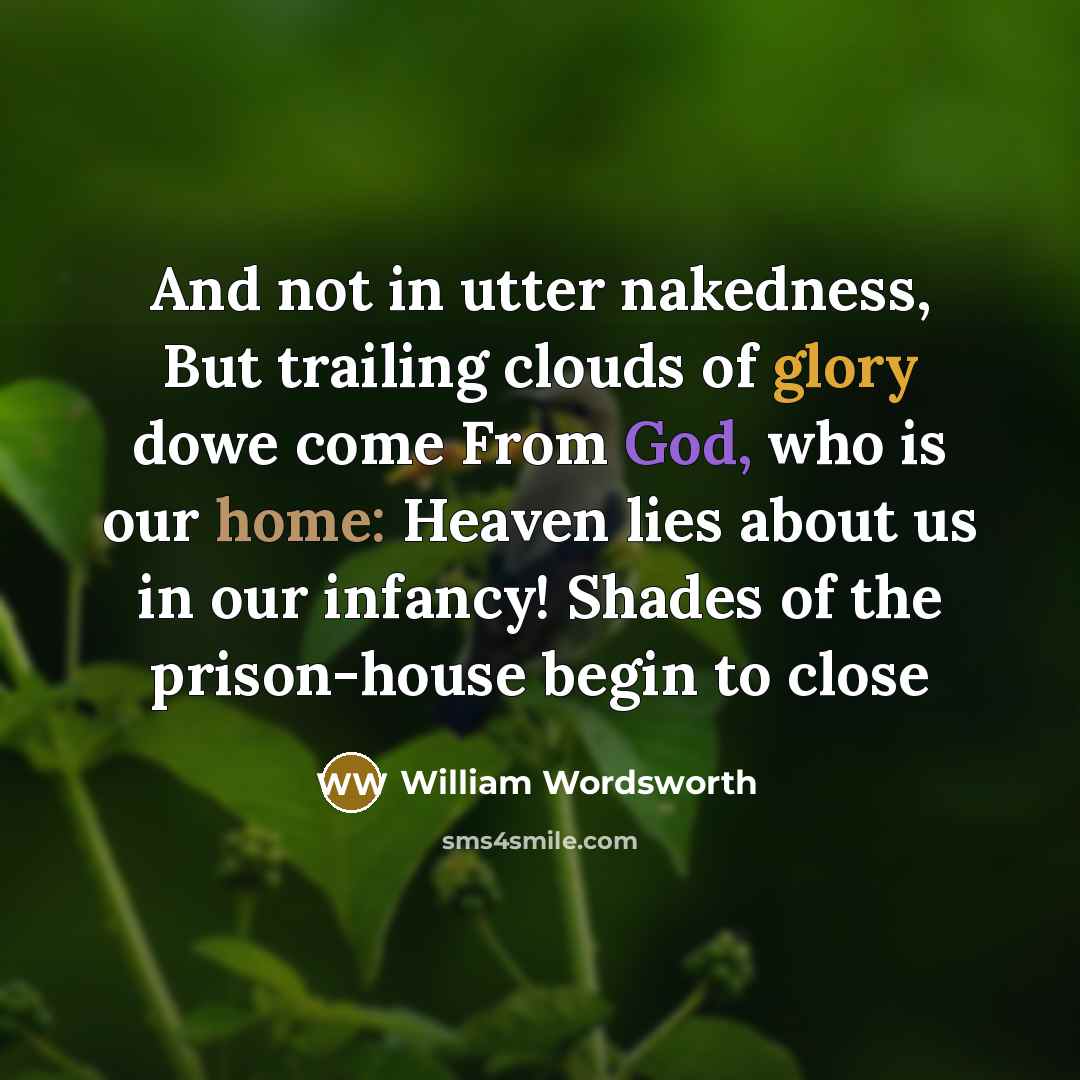 “And not in utter nakedness, But trailing clouds of glory dowe come From God, who is our home: Heaven lies about us in our infancy! Shades of the prison-house begin to close” quote by William Wordsworth