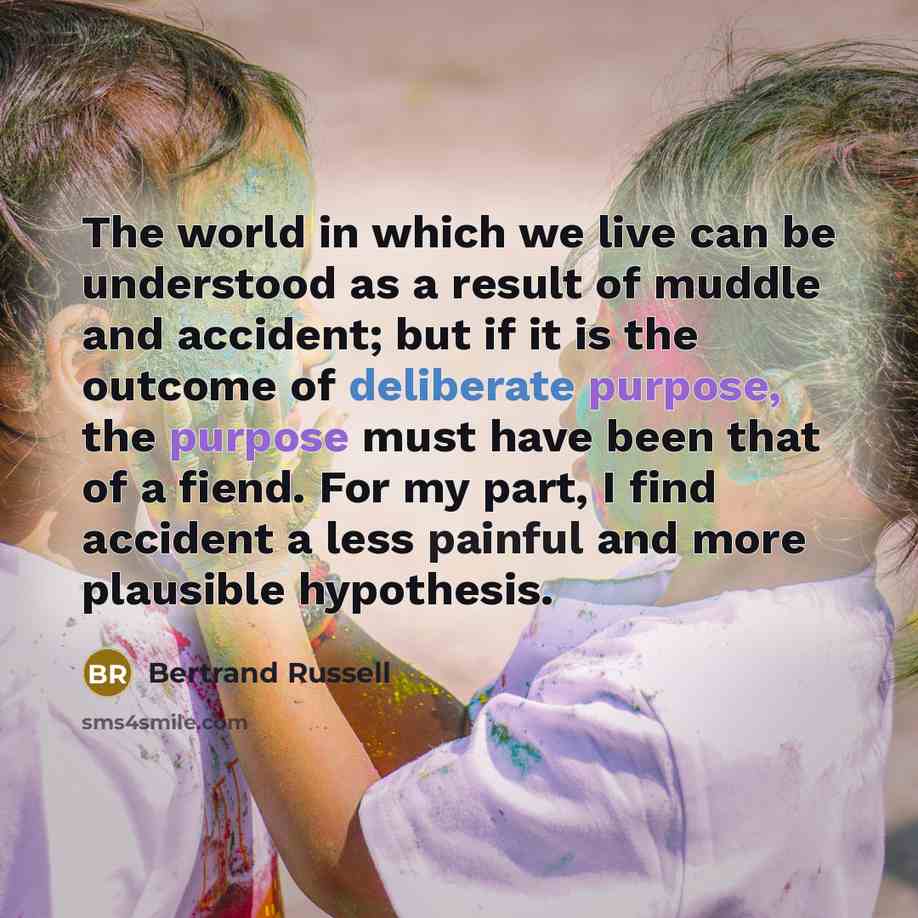 “The world in which we live can be understood as a result of muddle and accident; but if it is the outcome of deliberate purpose, the purpose must have been that of a fiend. For my part, I find accident a less painful and more plausible hypothesis.” quote by Bertrand Russell
