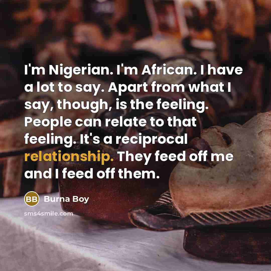 “I'm Nigerian. I'm African. I have a lot to say. Apart from what I say, though, is the feeling. People can relate to that feeling. It's a reciprocal relationship. They feed off me and I feed off them.” quote by Burna Boy