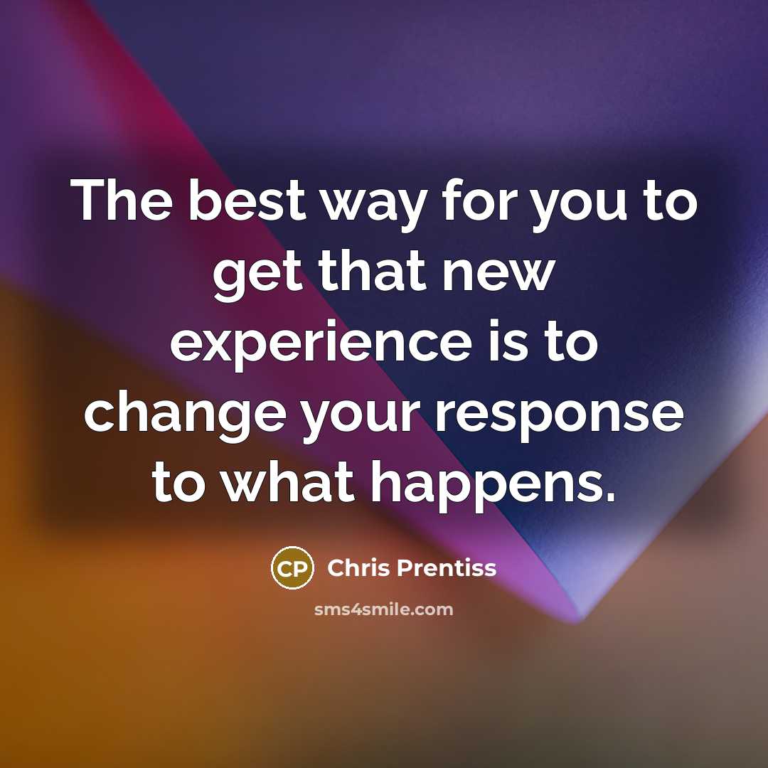 “The best way for you to get that new experience is to change your response to what happens.” quote by Chris Prentiss
