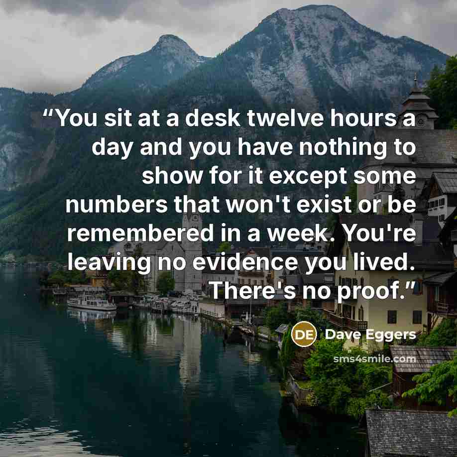 “You sit at a desk twelve hours a day and you have nothing to show for it except some numbers that won't exist or be remembered in a week. You're leaving no evidence you lived. There's no proof.” quote by Dave Eggers