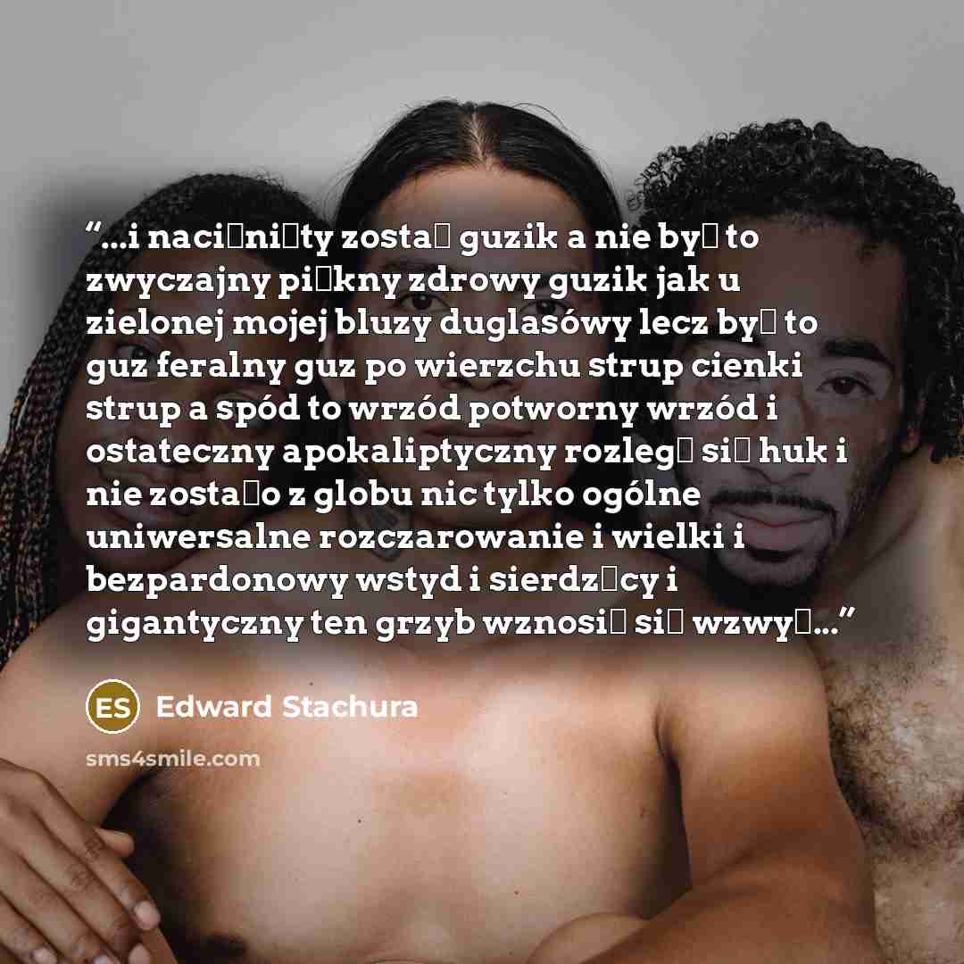 “...i naciśnięty został guzik a nie był to zwyczajny piękny zdrowy guzik jak u zielonej mojej bluzy duglasówy lecz był to guz feralny guz po wierzchu strup cienki strup a spód to wrzód potworny wrzód i ostateczny apokaliptyczny rozległ się huk i nie zostało z globu nic tylko ogólne uniwersalne…” quote by Edward Stachura