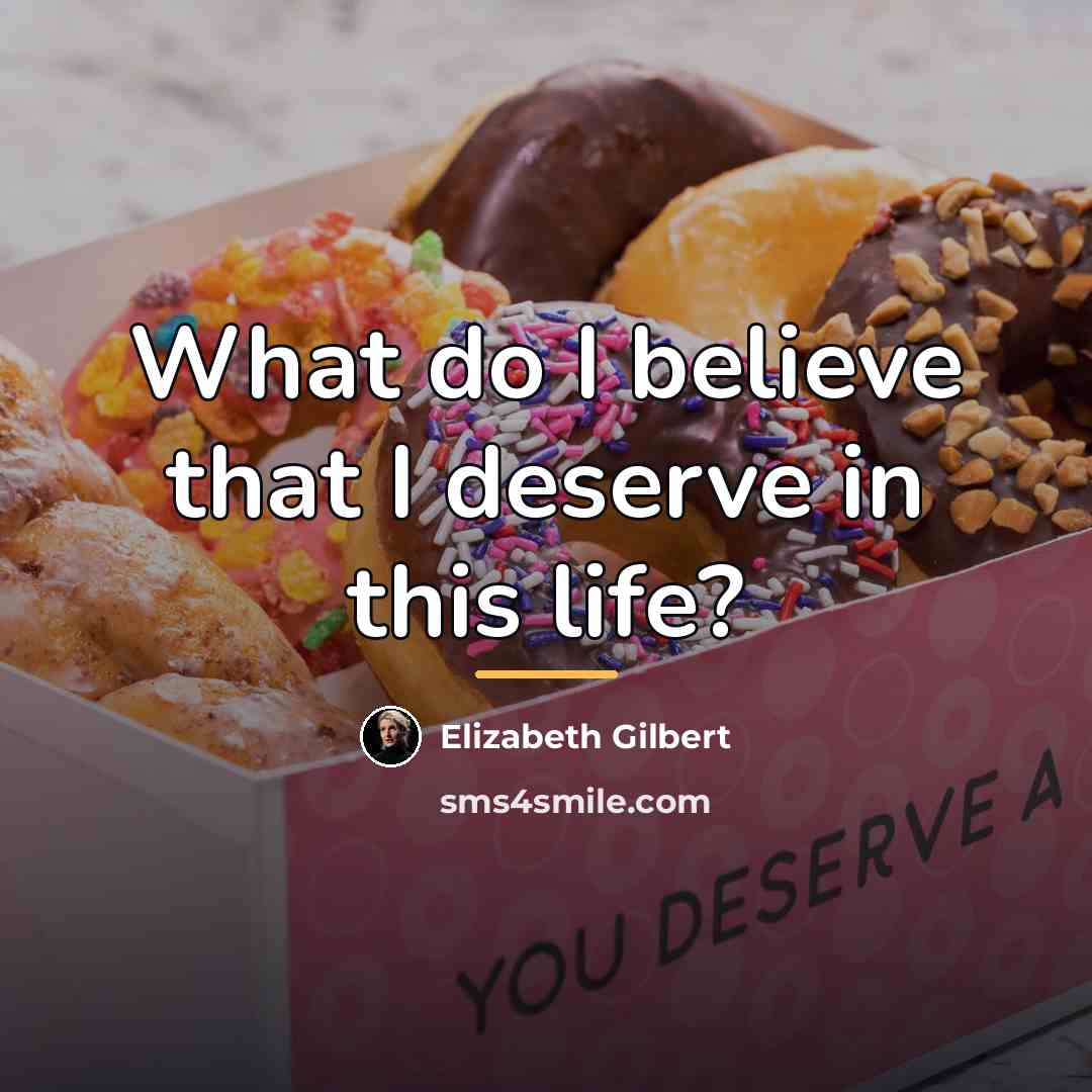 “What do I believe that I deserve in this life?…” quote by Elizabeth Gilbert