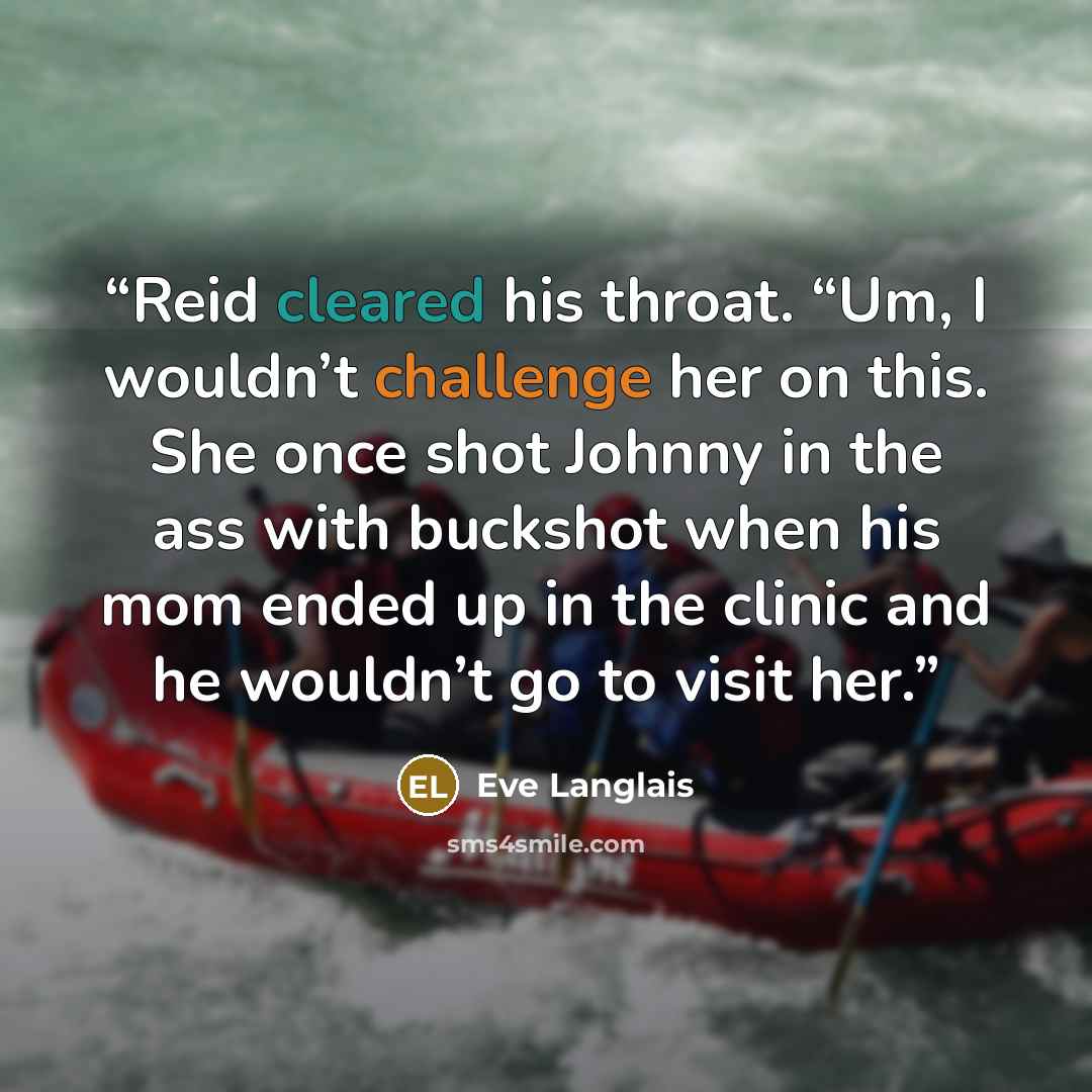 “Reid cleared his throat. “Um, I wouldn’t challenge her on this. She once shot Johnny in the ass with buckshot when his mom ended up in the clinic and he wouldn’t go to visit her.” quote by Eve Langlais