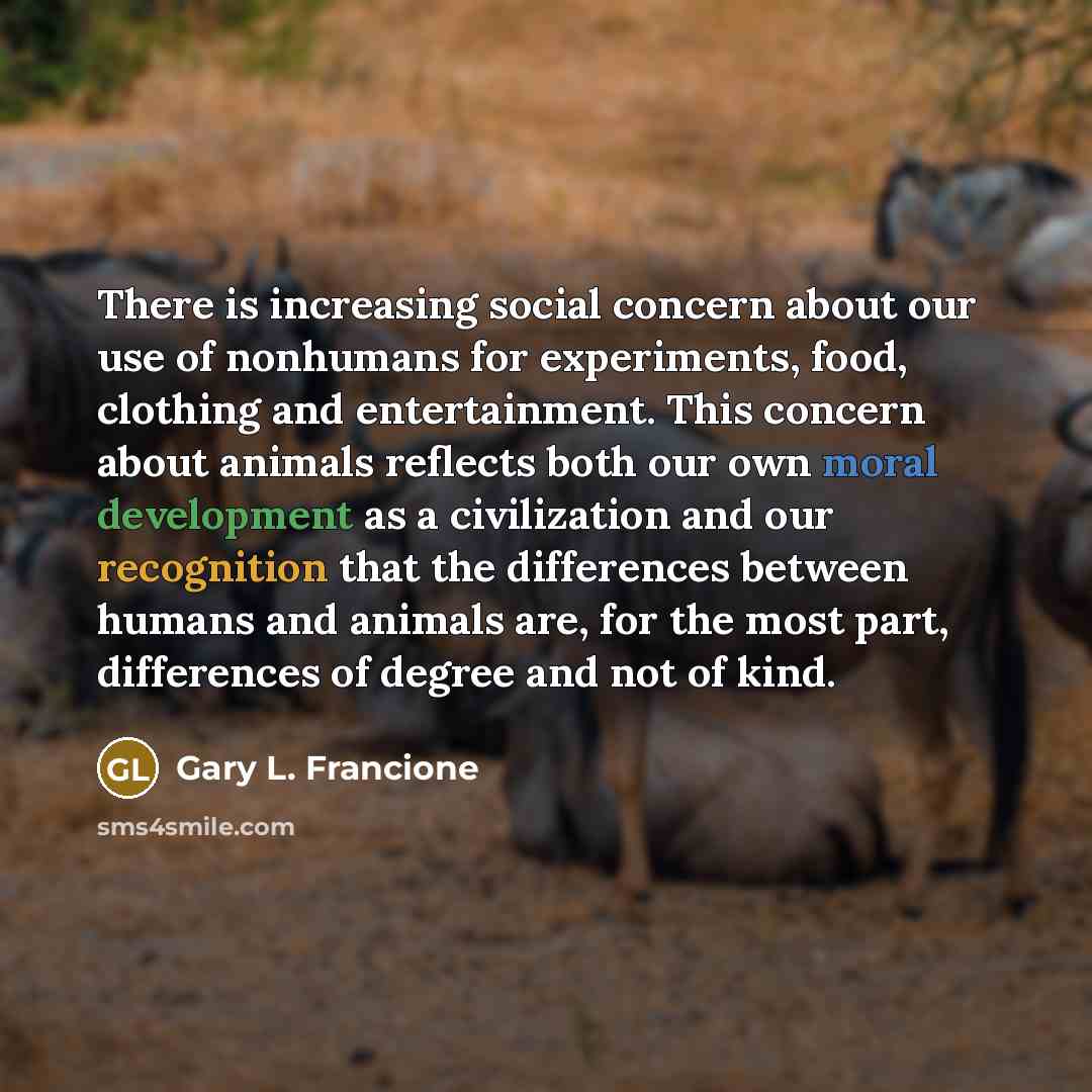 “There is increasing social concern about our use of nonhumans for experiments, food, clothing and entertainment. This concern about animals reflects both our own moral development as a civilization and our recognition that the differences between humans and animals are, for the most part…” quote by Gary L. Francione
