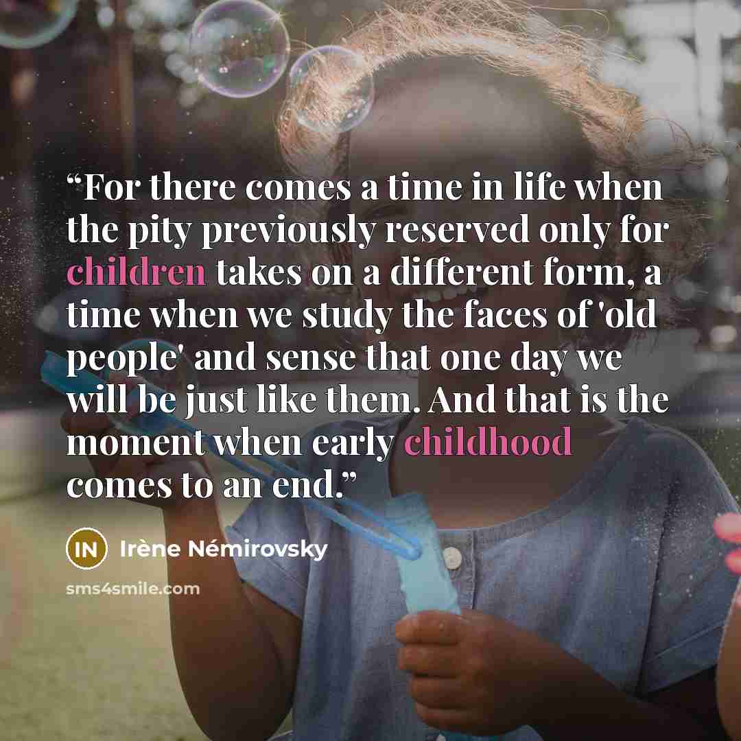 “For there comes a time in life when the pity previously reserved only for children takes on a different form, a time when we study the faces of 'old people' and sense that one day we will be just like them. And that is the moment when early childhood comes to an end.” quote by Irène Némirovsky