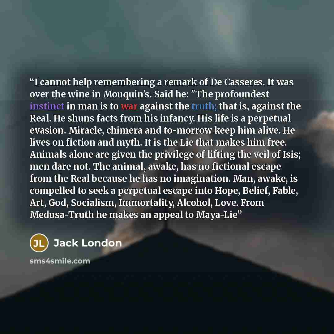 “I cannot help remembering a remark of De Casseres. It was over the wine in Mouquin's. Said he: "The profoundest instinct in man is to war against the truth; that is, against the Real. He shuns facts from his infancy. His life is a perpetual evasion. Miracle, chimera and to-morrow keep him alive…” quote by Jack London