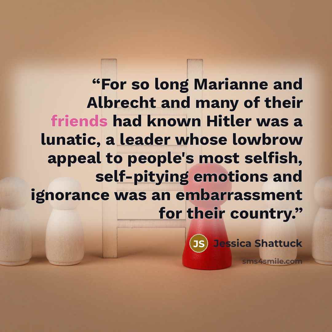 “For so long Marianne and Albrecht and many of their friends had known Hitler was a lunatic, a leader whose lowbrow appeal to people's most selfish, self-pitying emotions and ignorance was an embarrassment for their country.” quote by Jessica Shattuck