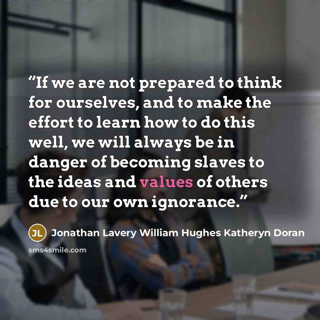 “If we are not prepared to think for ourselves, and to make the effort to learn how to do this well, we will always be in danger of becoming slaves to the ideas and values of others due to our own ignorance.” quote by Jonathan Lavery William Hughes Katheryn Doran
