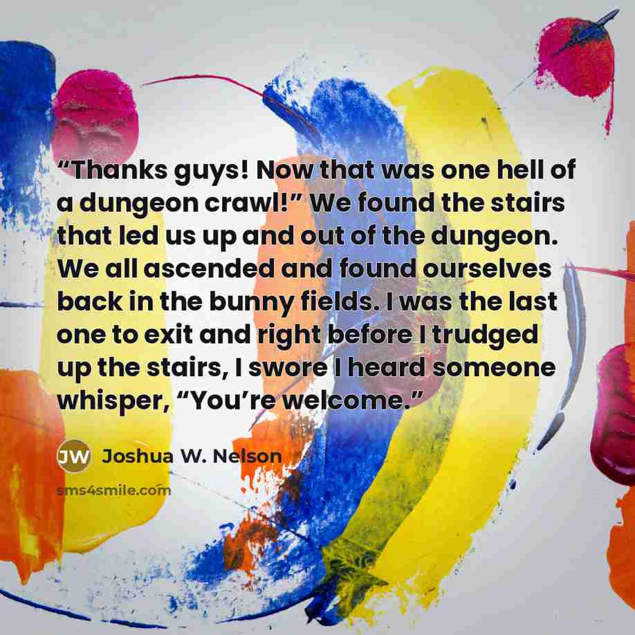 “Thanks guys! Now that was one hell of a dungeon crawl!” We found the stairs that led us up and out of the dungeon. We all ascended and found ourselves back in the bunny fields. I was the last one to exit and right before I trudged up the stairs, I swore I heard someone whisper, “You’re welcome.” quote by Joshua W. Nelson