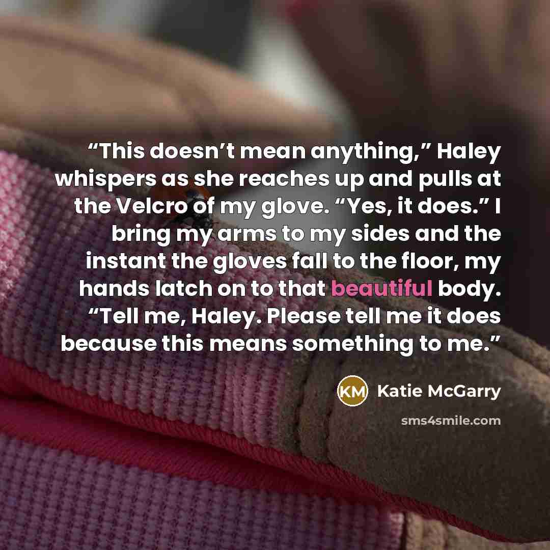 “This doesn’t mean anything,” Haley whispers as she reaches up and pulls at the Velcro of my glove. “Yes, it does.” I bring my arms to my sides and the instant the gloves fall to the floor, my hands latch on to that beautiful body. “Tell me, Haley. Please tell me it does because this means…” quote by Katie McGarry