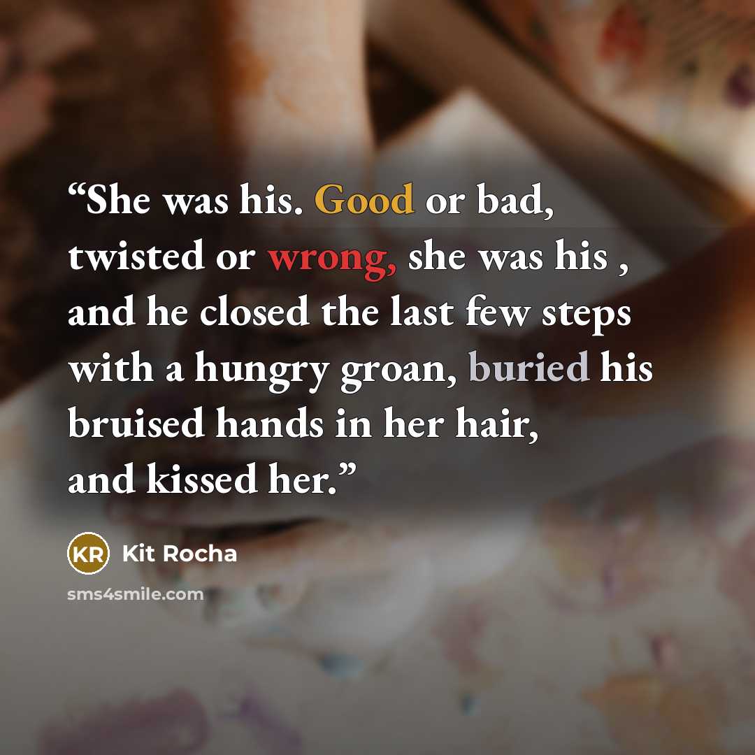 “She was his. Good or bad, twisted or wrong, she was his , and he closed the last few steps with a hungry groan, buried his bruised hands in her hair, and kissed her.” quote by Kit Rocha