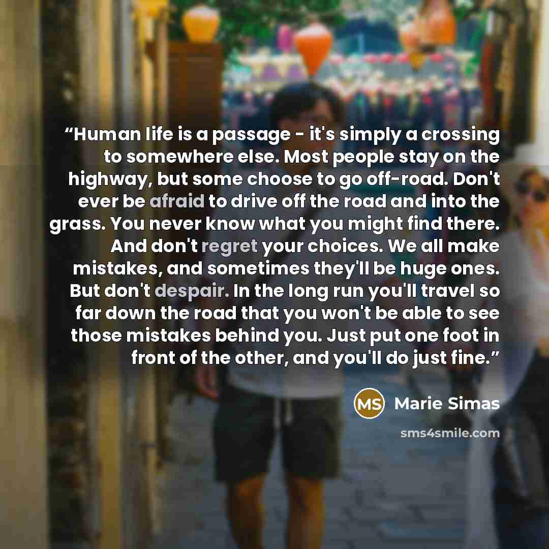“Human life is a passage - it's simply a crossing to somewhere else. Most people stay on the highway, but some choose to go off-road. Don't ever be afraid to drive off the road and into the grass. You never know what you might find there. And don't regret your choices. We all make mistakes, and…” quote by Marie Simas