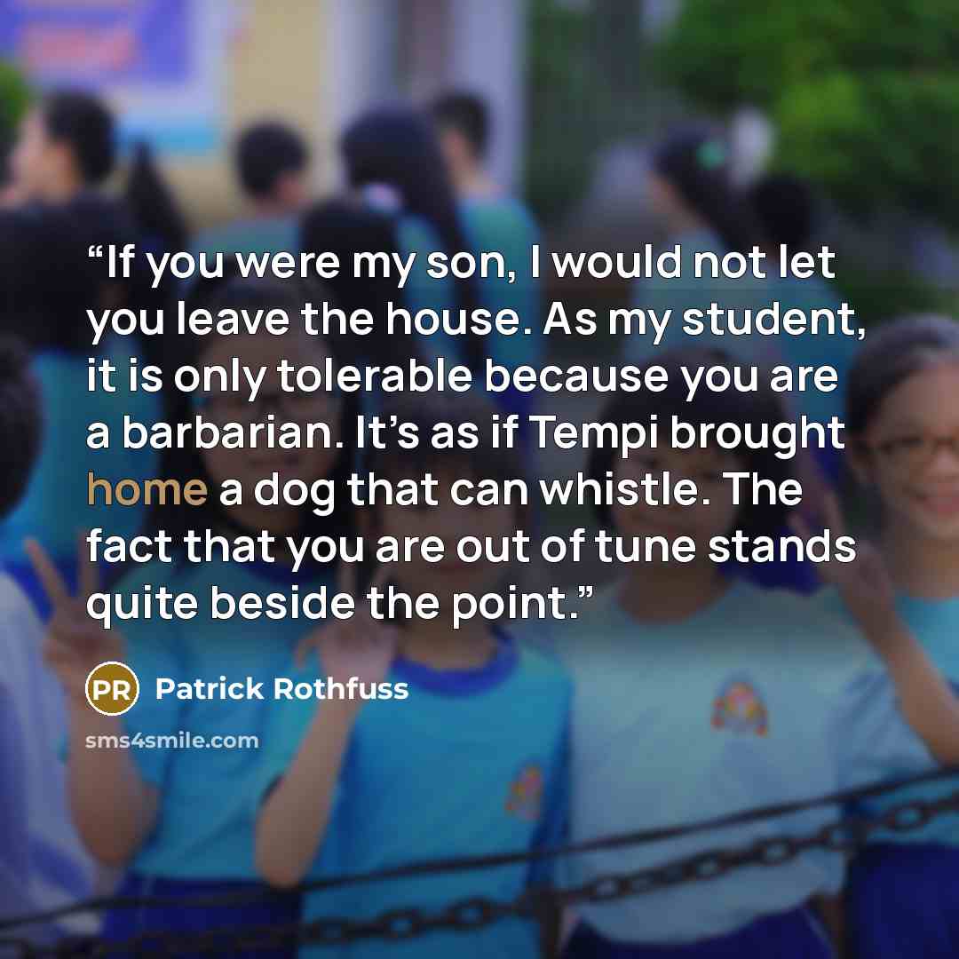 “If you were my son, I would not let you leave the house. As my student, it is only tolerable because you are a barbarian. It’s as if Tempi brought home a dog that can whistle. The fact that you are out of tune stands quite beside the point.” quote by Patrick Rothfuss