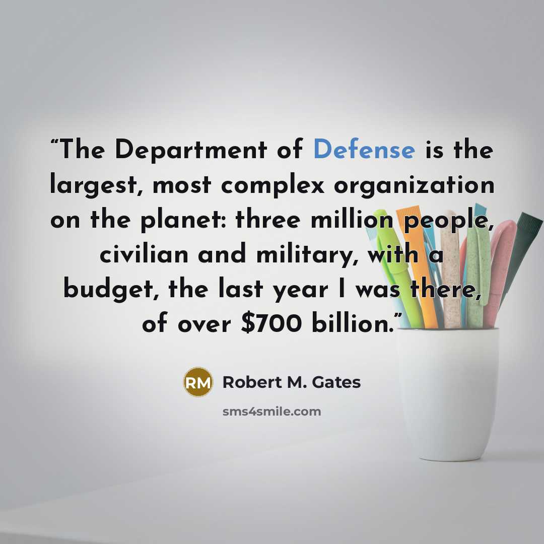 “The Department of Defense is the largest, most complex organization on the planet: three million people, civilian and military, with a budget, the last year I was there, of over $700 billion.” quote by Robert M. Gates