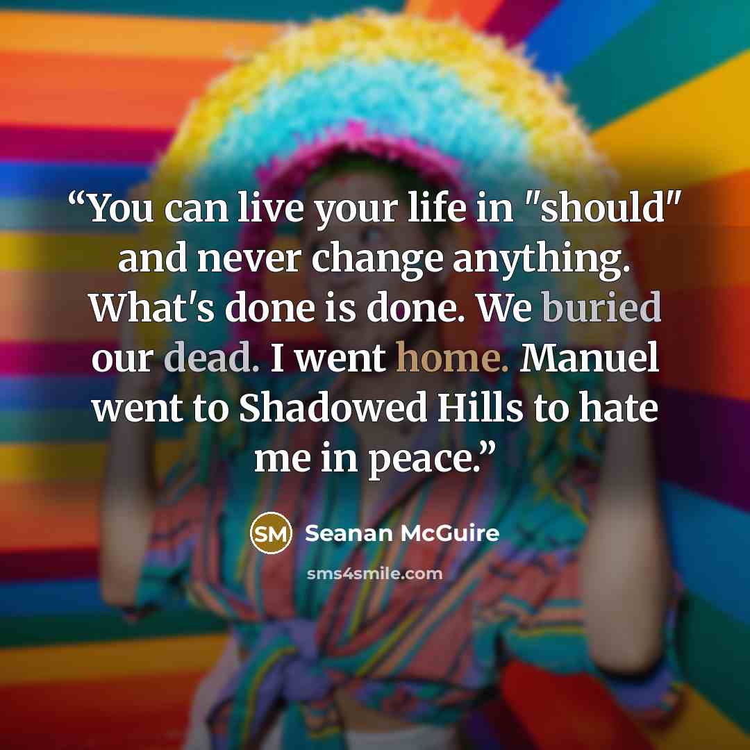 “You can live your life in "should" and never change anything. What's done is done. We buried our dead. I went home. Manuel went to Shadowed Hills to hate me in peace.” quote by Seanan McGuire
