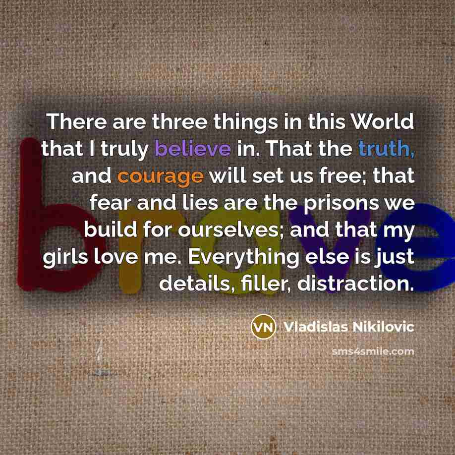 “There are three things in this World that I truly believe in. That the truth, and courage will set us free; that fear and lies are the prisons we build for ourselves; and that my girls love me. Everything else is just details, filler, distraction.” quote by Vladislas Nikilovic
