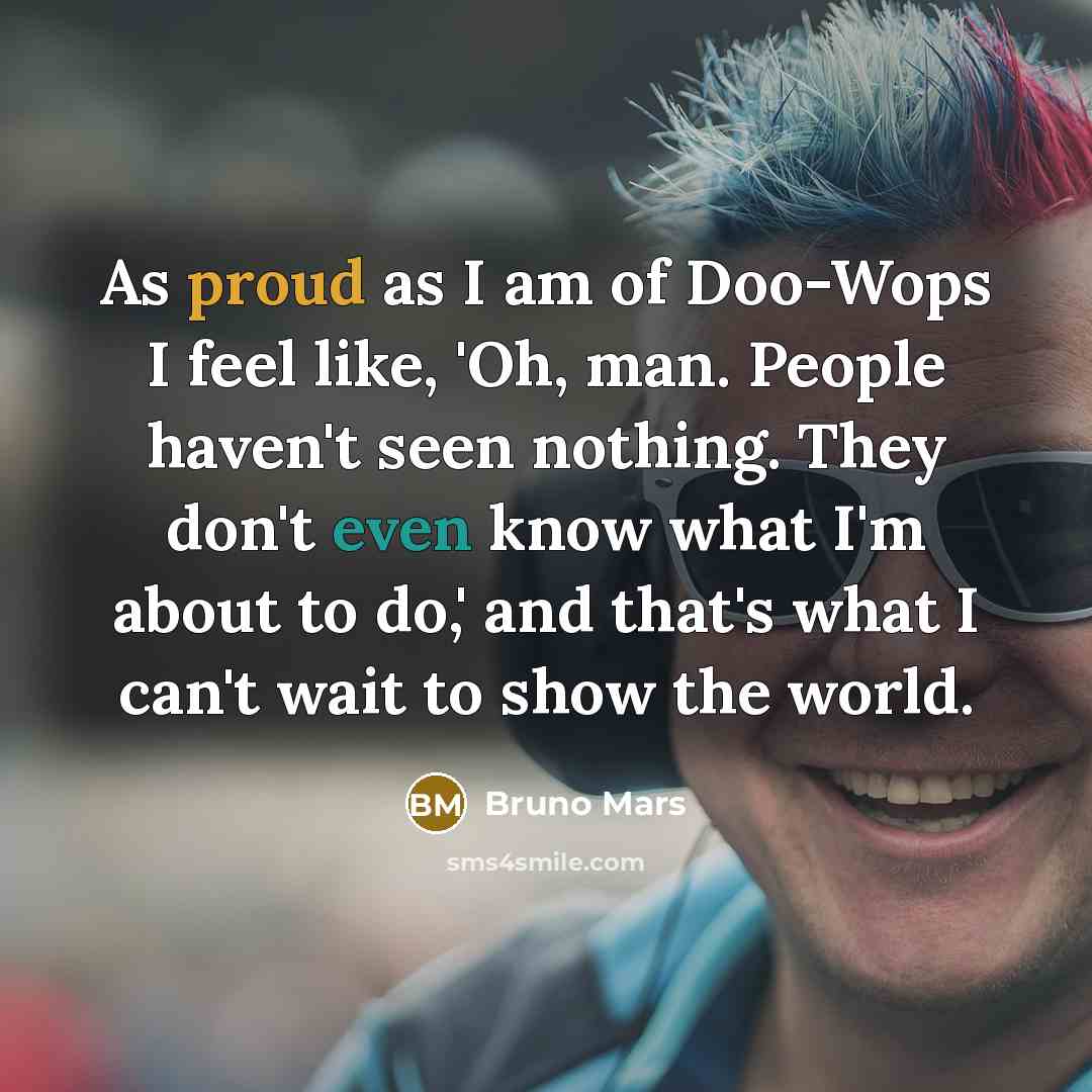 “As proud as I am of Doo-Wops I feel like, 'Oh, man. People haven't seen nothing. They don't even know what I'm about to do,' and that's what I can't wait to show the world.” quote by Bruno Mars