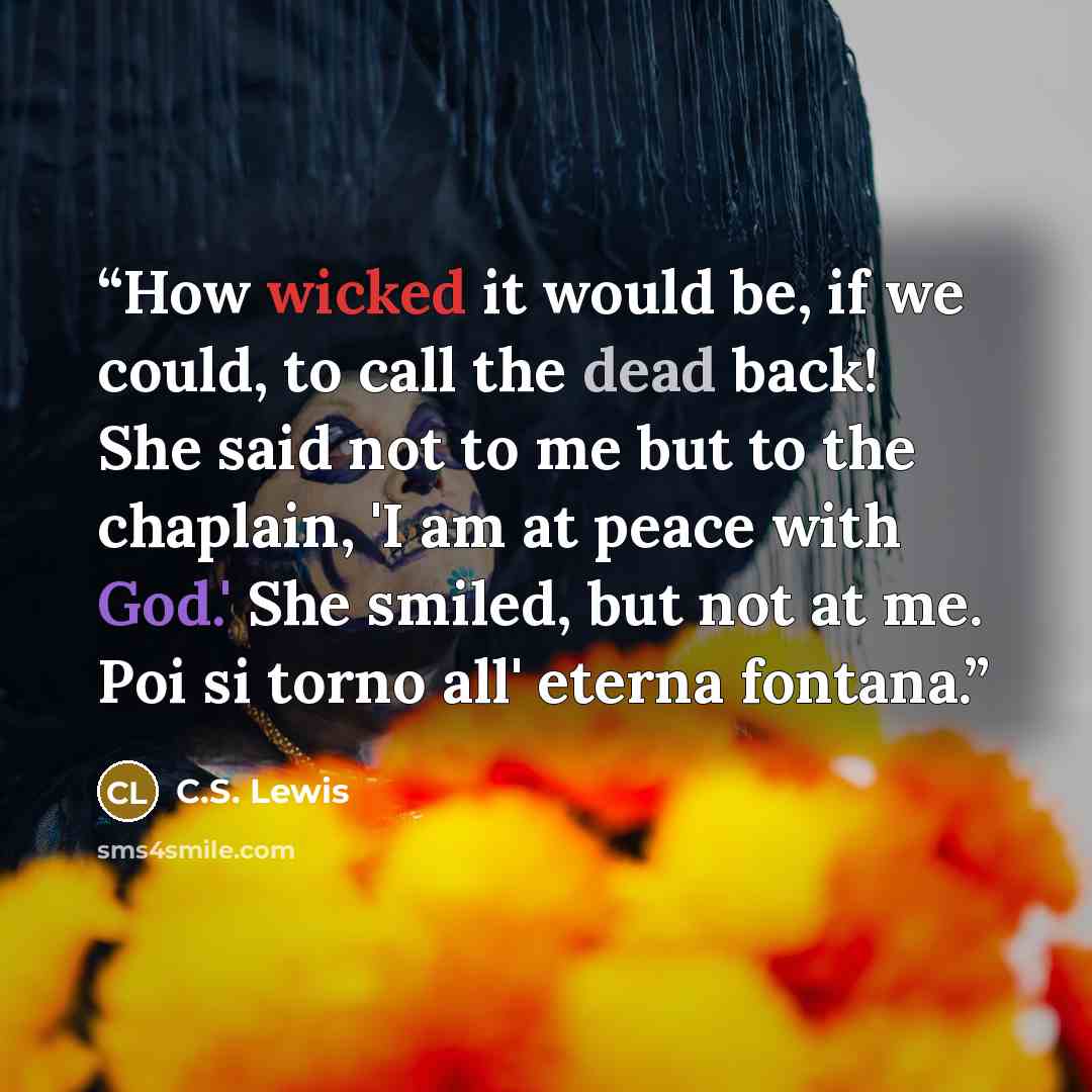 “How wicked it would be, if we could, to call the dead back! She said not to me but to the chaplain, 'I am at peace with God.' She smiled, but not at me. Poi si torno all' eterna fontana.” quote by C.S. Lewis