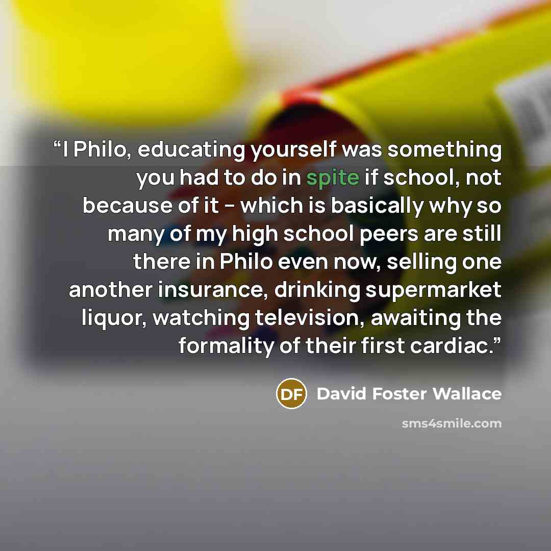 “I Philo, educating yourself was something you had to do in spite if school, not because of it -- which is basically why so many of my high school peers are still there in Philo even now, selling one another insurance, drinking supermarket liquor, watching television, awaiting the formality of…” quote by David Foster Wallace