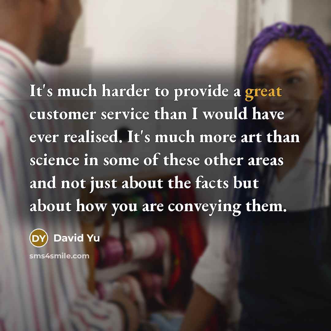 “It's much harder to provide a great customer service than I would have ever realised. It's much more art than science in some of these other areas and not just about the facts but about how you are conveying them.” quote by David Yu