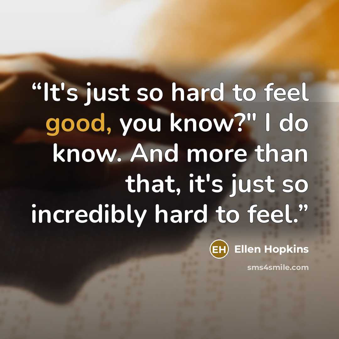 “It's just so hard to feel good, you know?" I do know. And more than that, it's just so incredibly hard to feel.” quote by Ellen Hopkins