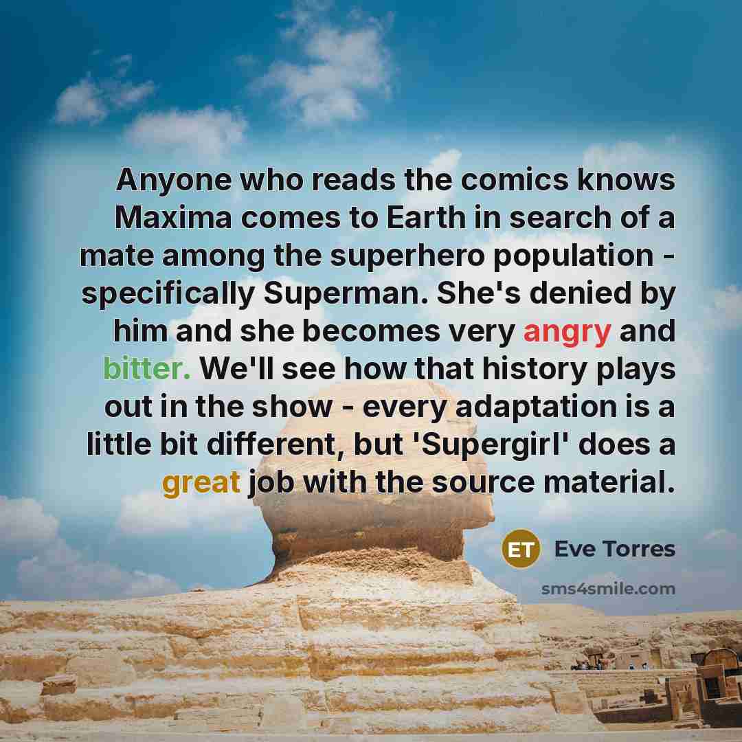 “Anyone who reads the comics knows Maxima comes to Earth in search of a mate among the superhero population - specifically Superman. She's denied by him and she becomes very angry and bitter. We'll see how that history plays out in the show - every adaptation is a little bit different, but…” quote by Eve Torres
