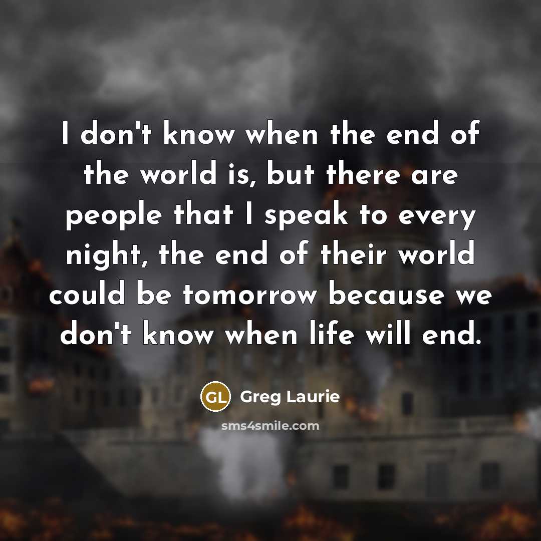 “I don't know when the end of the world is, but there are people that I speak to every night, the end of their world could be tomorrow because we don't know when life will end.” quote by Greg Laurie