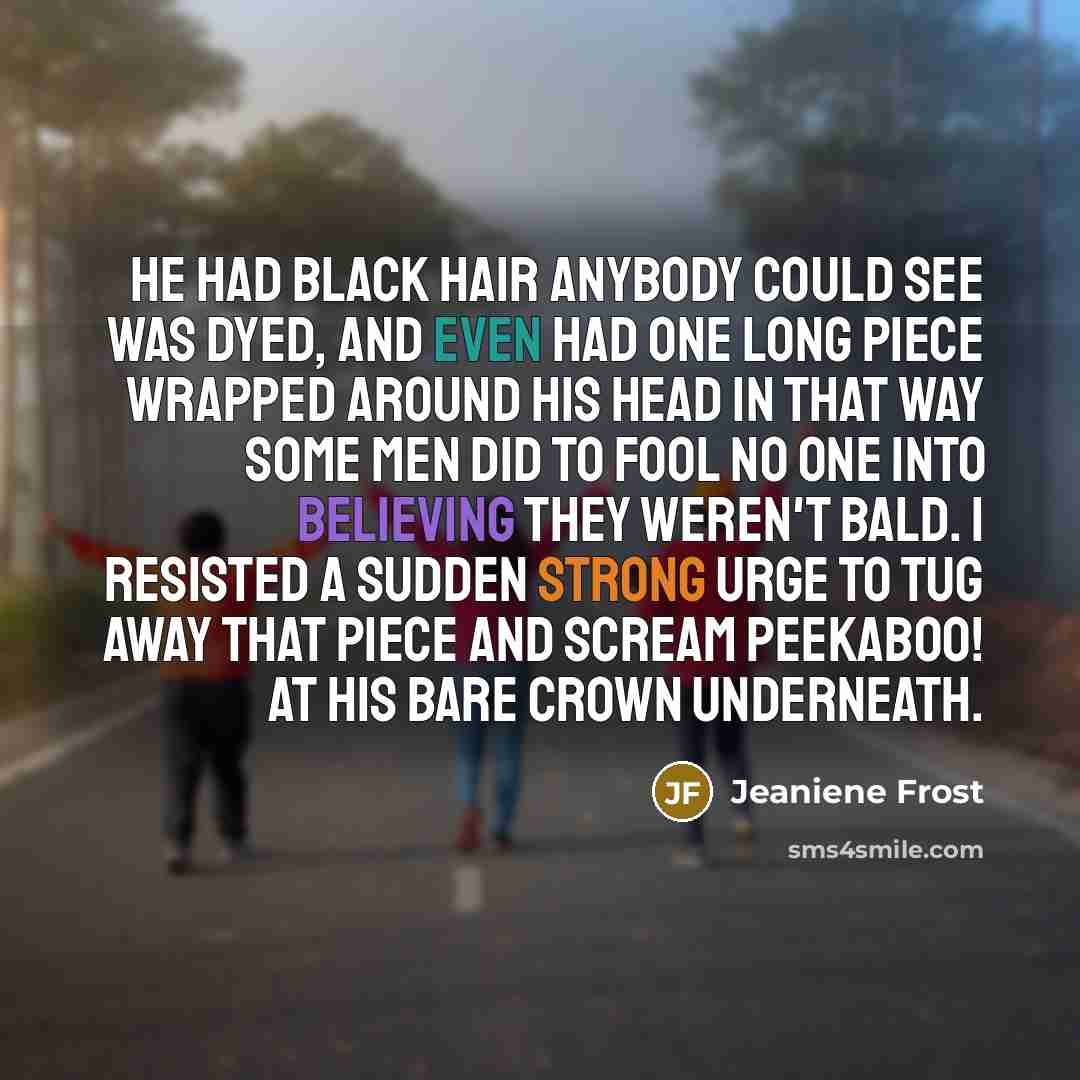 “He had black hair anybody could see was dyed, and even had one long piece wrapped around his head in that way some men did to fool no one into believing they weren't bald. I resisted a sudden strong urge to tug away that piece and scream peekaboo! at his bare crown underneath.” quote by Jeaniene Frost