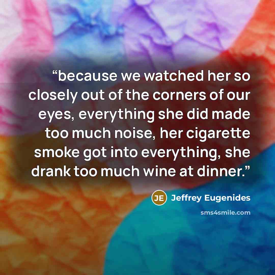 “because we watched her so closely out of the corners of our eyes, everything she did made too much noise, her cigarette smoke got into everything, she drank too much wine at dinner.” quote by Jeffrey Eugenides