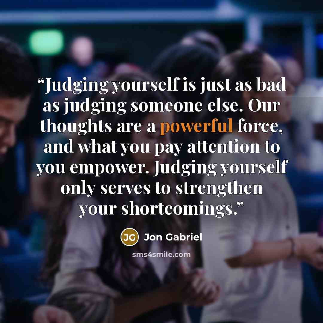 “Judging yourself is just as bad as judging someone else. Our thoughts are a powerful force, and what you pay attention to you empower. Judging yourself only serves to strengthen your shortcomings.” quote by Jon Gabriel