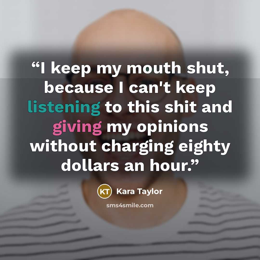 “I keep my mouth shut, because I can't keep listening to this shit and giving my opinions without charging eighty dollars an hour.” quote by Kara Taylor