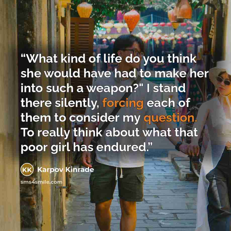 “What kind of life do you think she would have had to make her into such a weapon?" I stand there silently, forcing each of them to consider my question. To really think about what that poor girl has endured.” quote by Karpov Kinrade