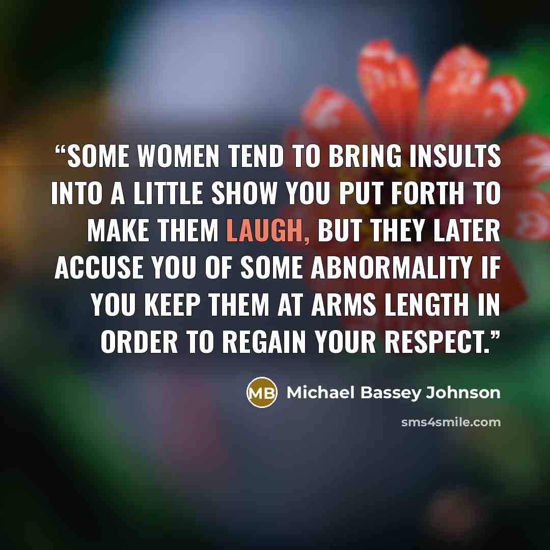 “Some women tend to bring insults into a little show you put forth to make them laugh, but they later accuse you of some abnormality if you keep them at arms length in order to regain your respect.” quote by Michael Bassey Johnson
