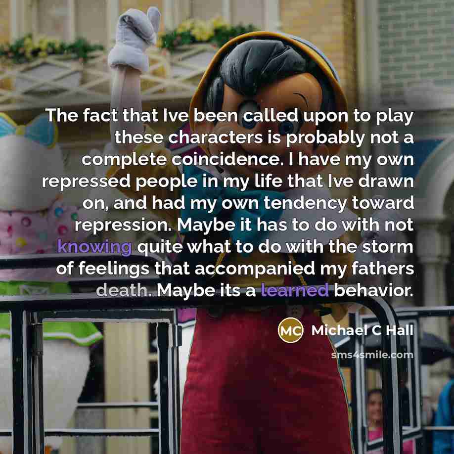 “The fact that Ive been called upon to play these characters is probably not a complete coincidence. I have my own repressed people in my life that Ive drawn on, and had my own tendency toward repression. Maybe it has to do with not knowing quite what to do with the storm of feelings that…” quote by Michael C Hall