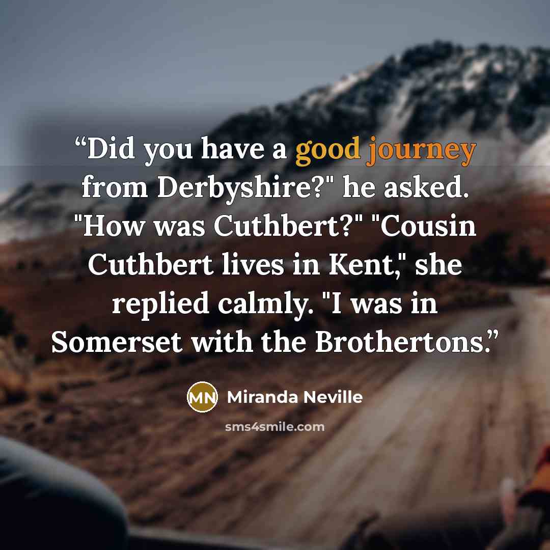 “Did you have a good journey from Derbyshire?" he asked. "How was Cuthbert?" "Cousin Cuthbert lives in Kent," she replied calmly. "I was in Somerset with the Brothertons.” quote by Miranda Neville