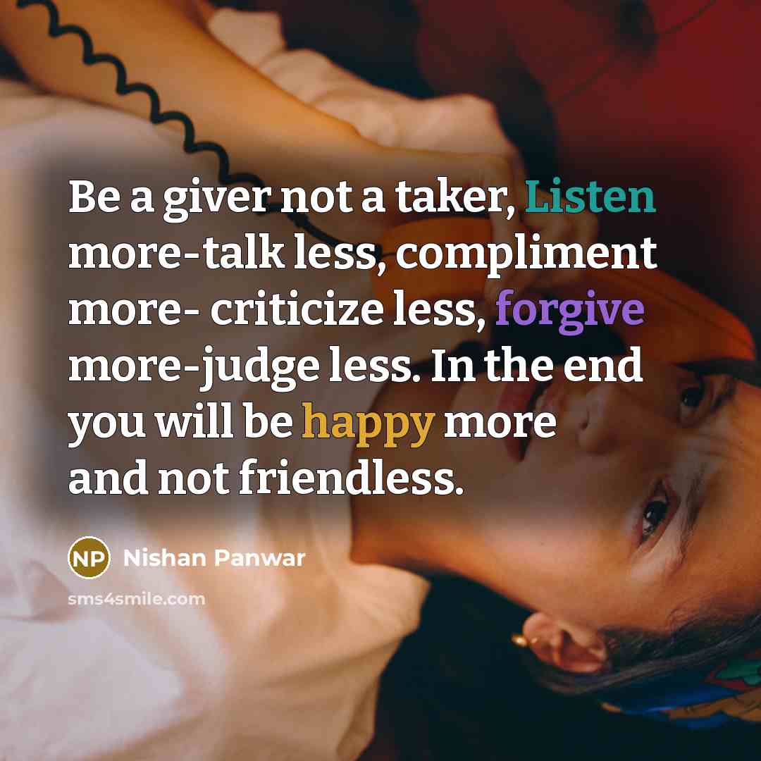 “Be a giver not a taker, Listen more-talk less, compliment more- criticize less, forgive more-judge less. In the end you will be happy more and not friendless.” quote by Nishan Panwar