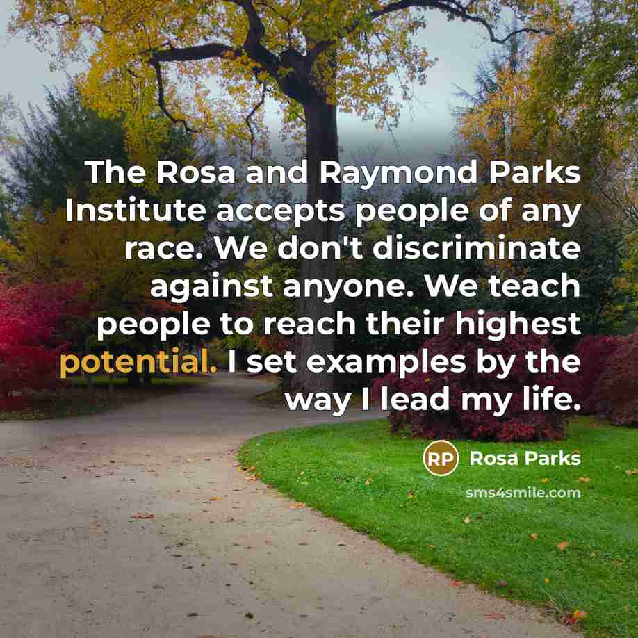 “The Rosa and Raymond Parks Institute accepts people of any race. We don't discriminate against anyone. We teach people to reach their highest potential. I set examples by the way I lead my life.” quote by Rosa Parks