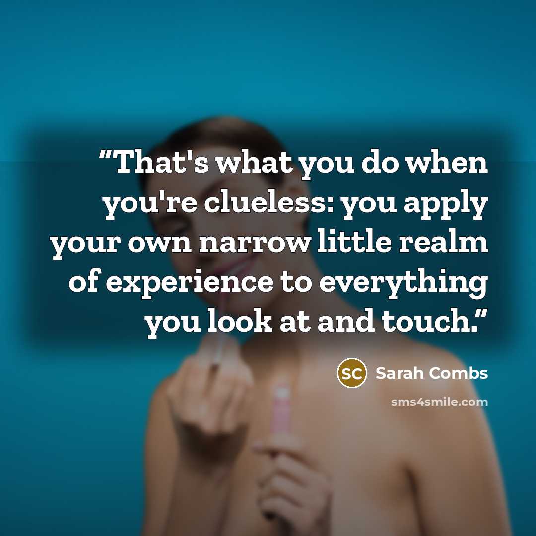 “That's what you do when you're clueless: you apply your own narrow little realm of experience to everything you look at and touch.” quote by Sarah Combs