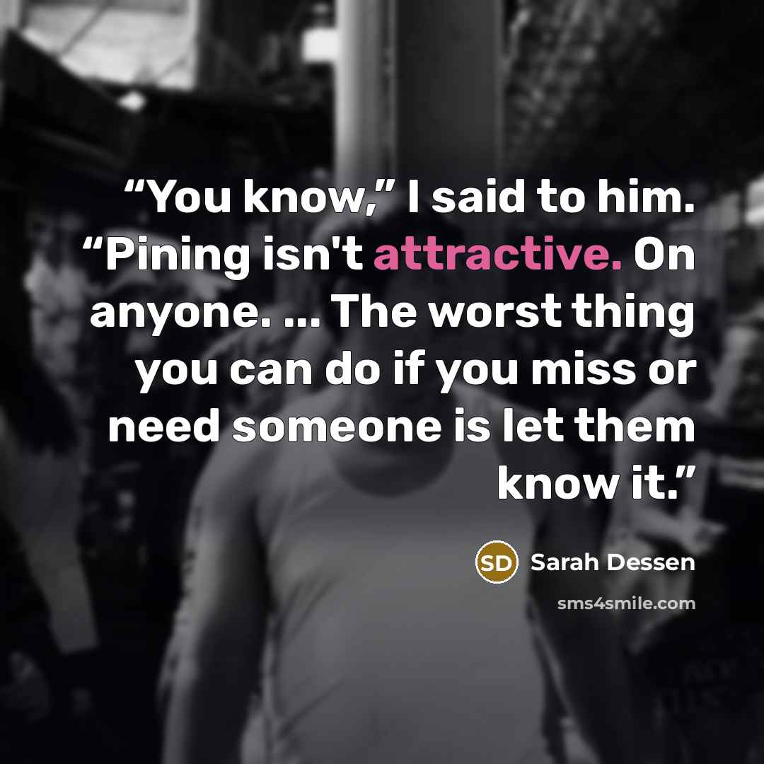 “You know,” I said to him. “Pining isn't attractive. On anyone. ... The worst thing you can do if you miss or need someone is let them know it.” quote by Sarah Dessen