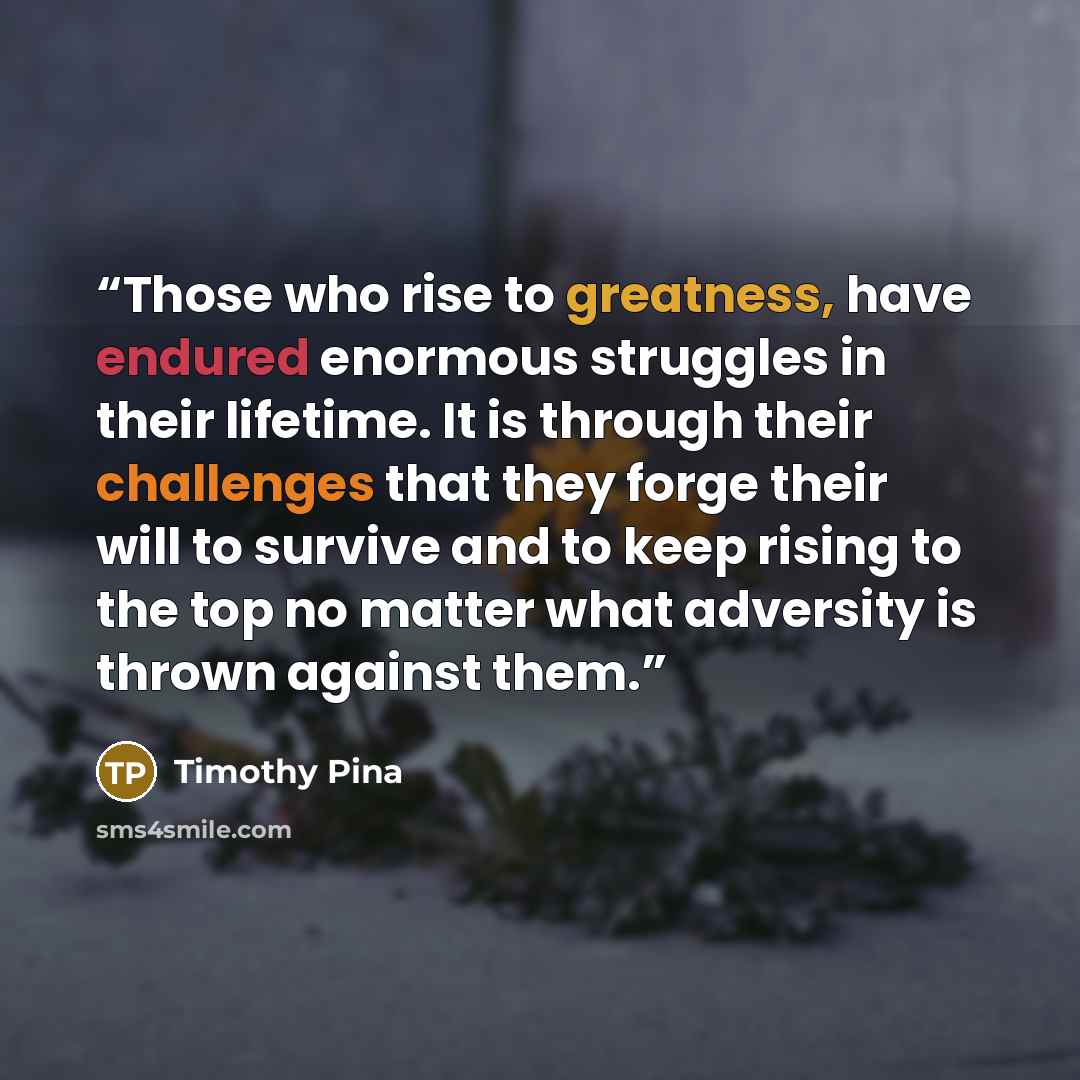 “Those who rise to greatness, have endured enormous struggles in their lifetime. It is through their challenges that they forge their will to survive and to keep rising to the top no matter what adversity is thrown against them.” quote by Timothy Pina
