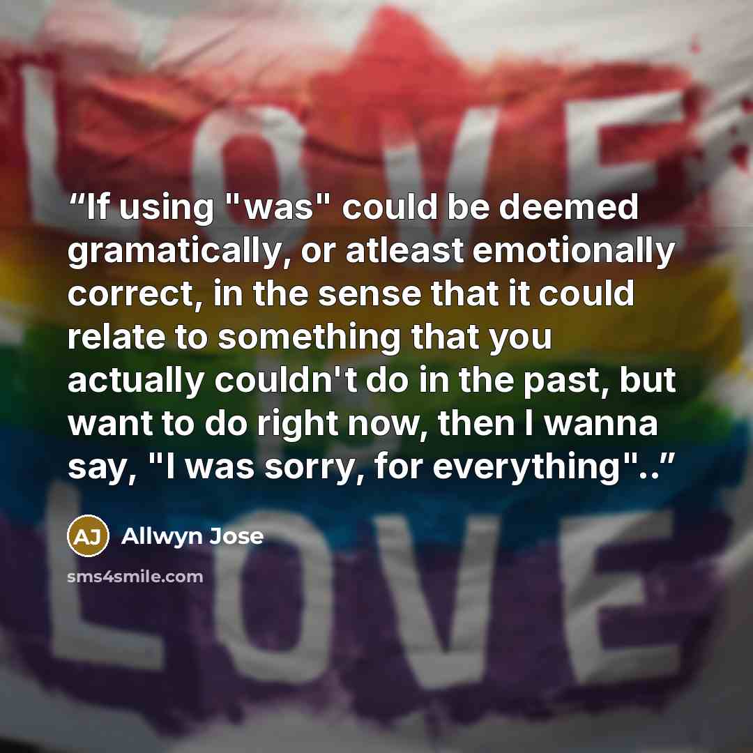 “If using "was" could be deemed gramatically, or atleast emotionally correct, in the sense that it could relate to something that you actually couldn't do in the past, but want to do right now, then I wanna say, "I was sorry, for everything"..” quote by Allwyn Jose